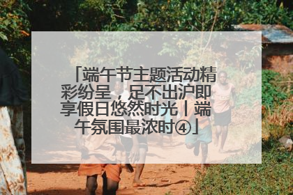 端午节主题活动精彩纷呈，足不出沪即享假日悠然时光丨端午氛围最浓时④